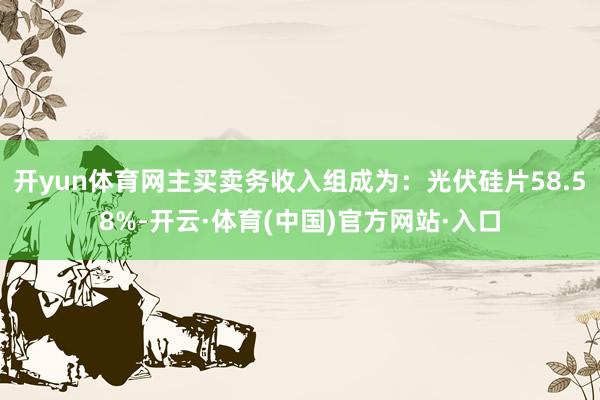 开yun体育网主买卖务收入组成为:光伏硅片58.58%-开云·体育(中国)官方网站·入口