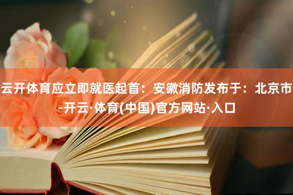 云开体育应立即就医起首:安徽消防发布于:北京市-开云·体育(中国)官方网站·入口