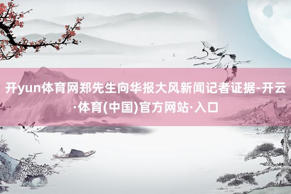 开yun体育网郑先生向华报大风新闻记者证据-开云·体育(中国)官方网站·入口