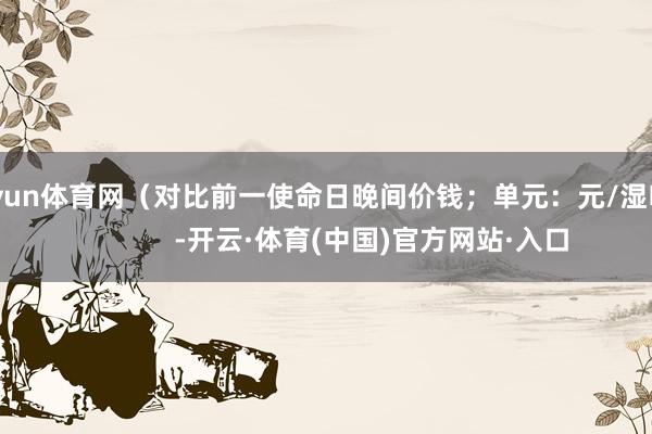 开yun体育网（对比前一使命日晚间价钱；单元：元/湿吨 )            -开云·体育(中国)官方网站·入口