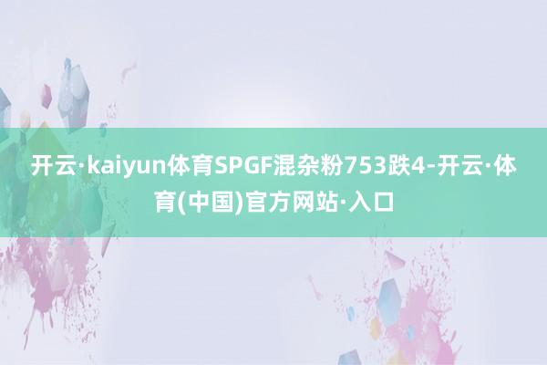 开云·kaiyun体育SPGF混杂粉753跌4-开云·体育(中国)官方网站·入口