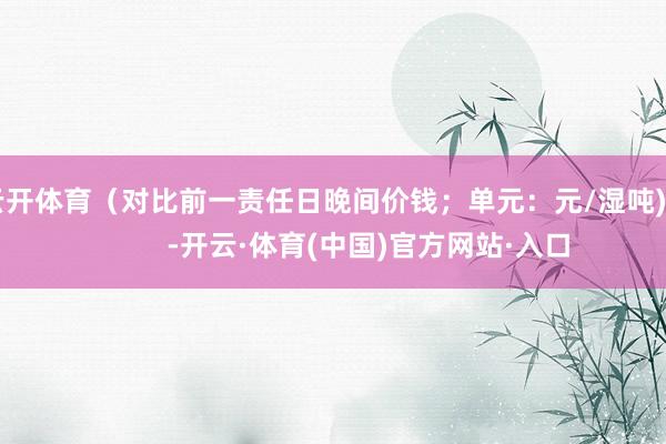 云开体育（对比前一责任日晚间价钱；单元：元/湿吨)            -开云·体育(中国)官方网站·入口