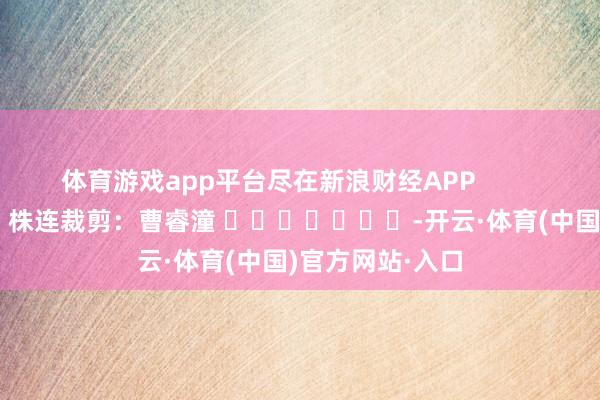 体育游戏app平台尽在新浪财经APP 株连裁剪:曹睿潼 -开云·体育(中国)官方网站·入口