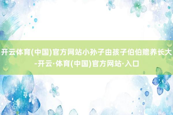 开云体育(中国)官方网站小孙子由孩子伯伯赡养长大-开云·体育(中国)官方网站·入口