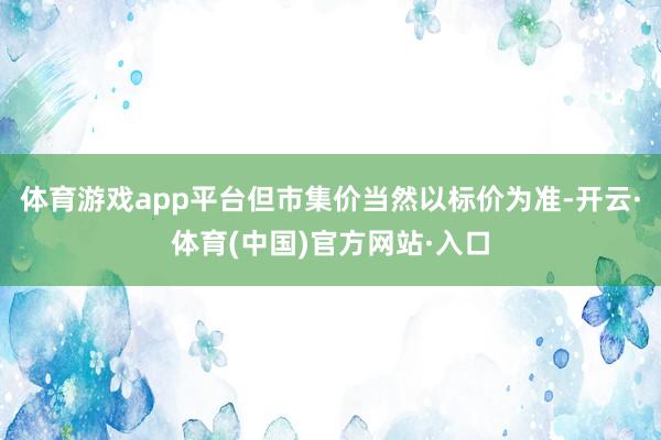 体育游戏app平台但市集价当然以标价为准-开云·体育(中国)官方网站·入口