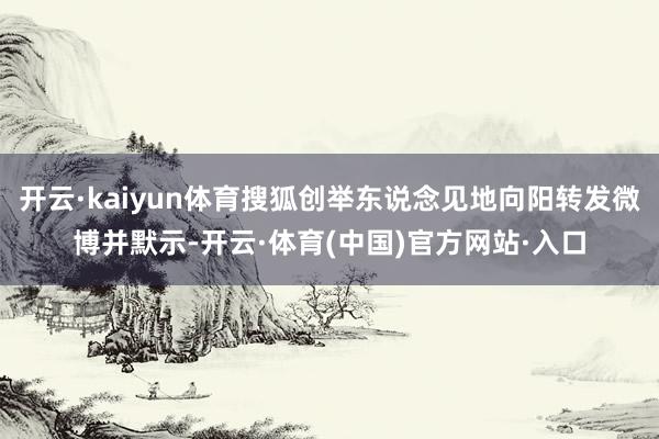 开云·kaiyun体育搜狐创举东说念见地向阳转发微博并默示-开云·体育(中国)官方网站·入口