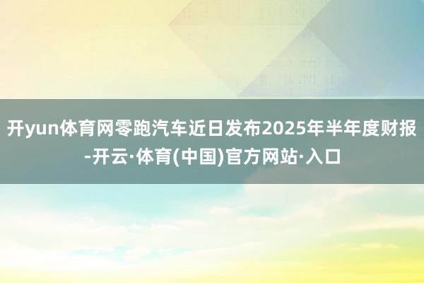 开yun体育网零跑汽车近日发布2025年半年度财报-开云·体育(中国)官方网站·入口