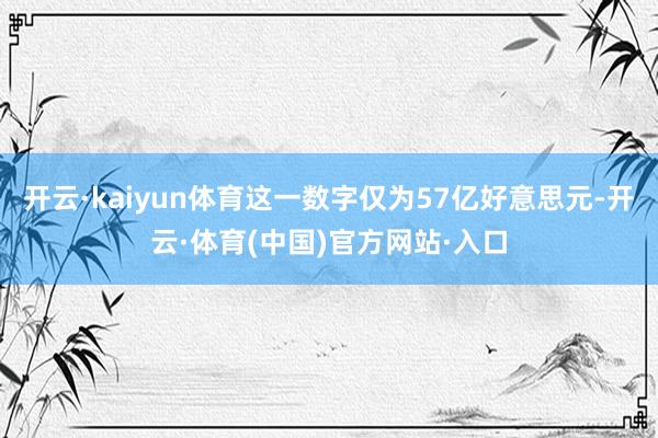 开云·kaiyun体育这一数字仅为57亿好意思元-开云·体育(中国)官方网站·入口
