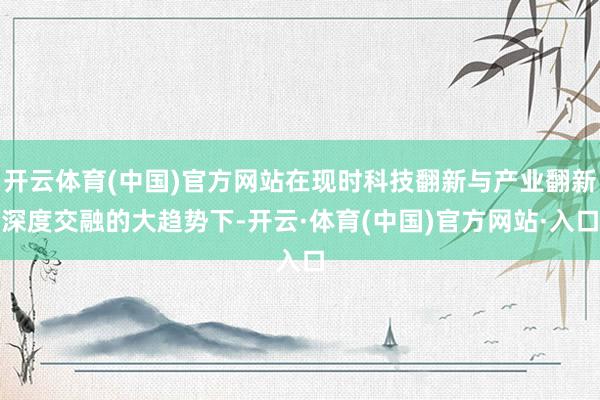 开云体育(中国)官方网站在现时科技翻新与产业翻新深度交融的大趋势下-开云·体育(中国)官方网站·入口