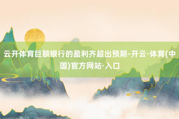 云开体育巨额银行的盈利齐超出预期-开云·体育(中国)官方网站·入口