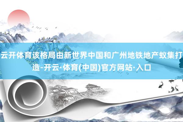 云开体育该格局由新世界中国和广州地铁地产蚁集打造-开云·体育(中国)官方网站·入口