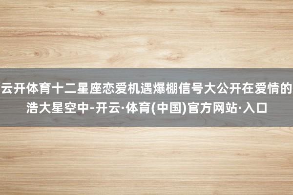 云开体育十二星座恋爱机遇爆棚信号大公开在爱情的浩大星空中-开云·体育(中国)官方网站·入口
