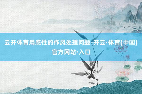 云开体育用感性的作风处理问题-开云·体育(中国)官方网站·入口
