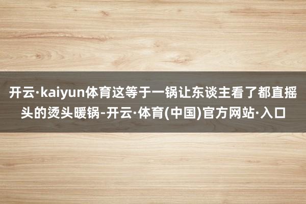 开云·kaiyun体育这等于一锅让东谈主看了都直摇头的烫头暖锅-开云·体育(中国)官方网站·入口