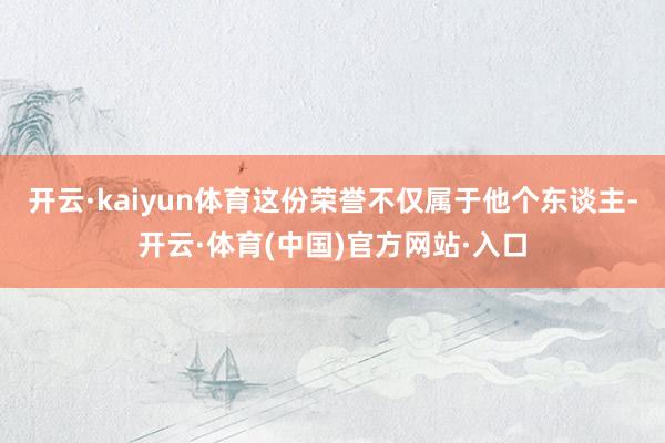 开云·kaiyun体育这份荣誉不仅属于他个东谈主-开云·体育(中国)官方网站·入口