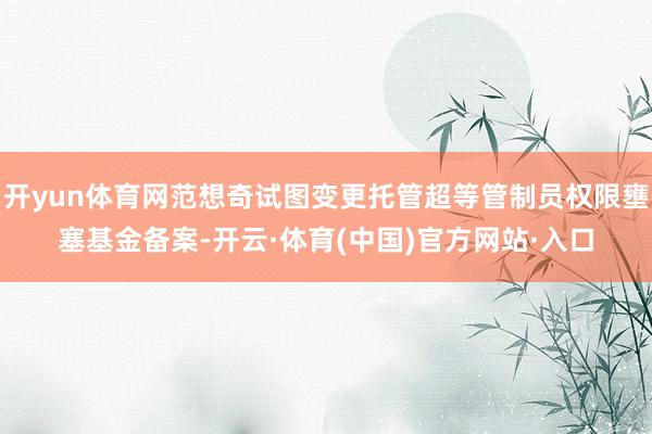 开yun体育网范想奇试图变更托管超等管制员权限壅塞基金备案-开云·体育(中国)官方网站·入口