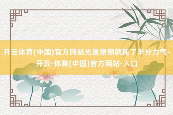 开云体育(中国)官方网站光是想想就耗了半分力气-开云·体育(中国)官方网站·入口