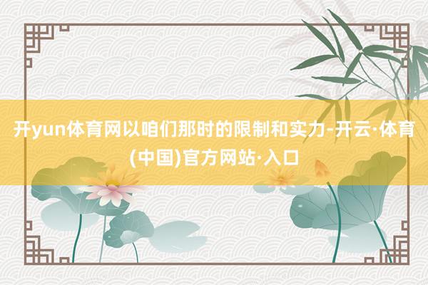 开yun体育网以咱们那时的限制和实力-开云·体育(中国)官方网站·入口