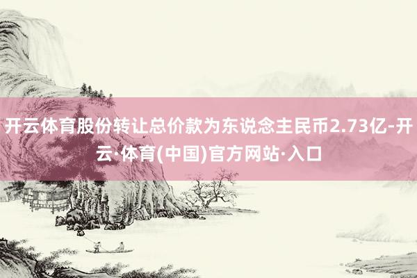 开云体育股份转让总价款为东说念主民币2.73亿-开云·体育(中国)官方网站·入口