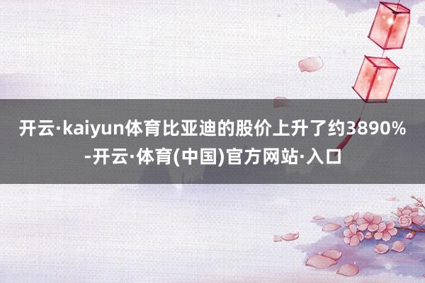 开云·kaiyun体育比亚迪的股价上升了约3890%-开云·体育(中国)官方网站·入口