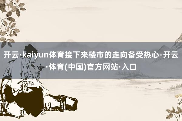 开云·kaiyun体育接下来楼市的走向备受热心-开云·体育(中国)官方网站·入口