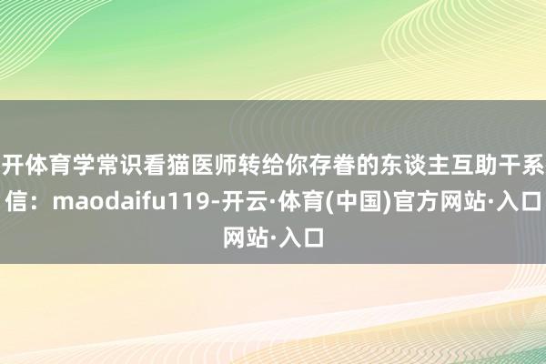 云开体育学常识看猫医师转给你存眷的东谈主互助干系微信：maodaifu119-开云·体育(中国)官方网站·入口