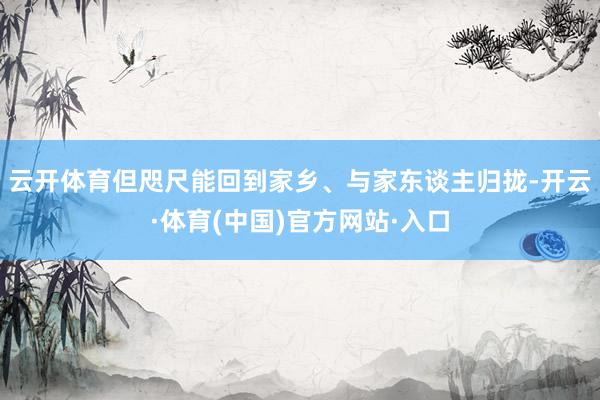 云开体育但咫尺能回到家乡、与家东谈主归拢-开云·体育(中国)官方网站·入口
