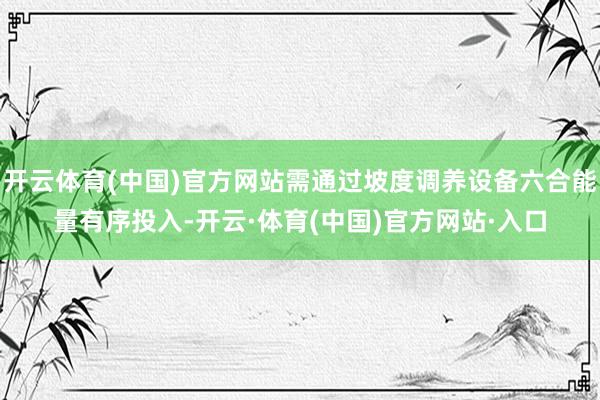 开云体育(中国)官方网站需通过坡度调养设备六合能量有序投入-开云·体育(中国)官方网站·入口