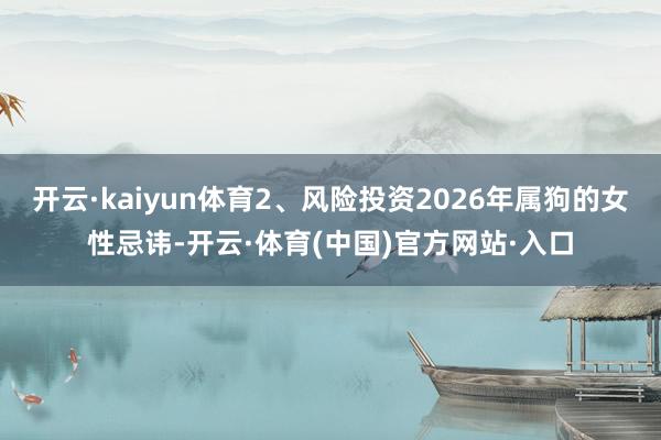 开云·kaiyun体育2、风险投资2026年属狗的女性忌讳-开云·体育(中国)官方网站·入口