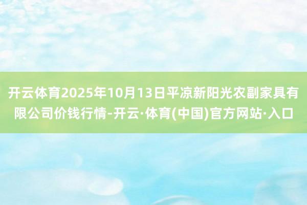 开云体育2025年10月13日平凉新阳光农副家具有限公司价钱行情-开云·体育(中国)官方网站·入口