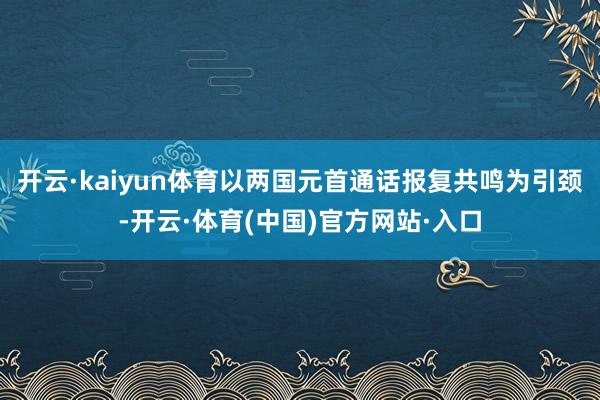 开云·kaiyun体育以两国元首通话报复共鸣为引颈-开云·体育(中国)官方网站·入口