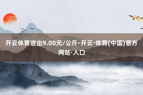 开云体育进出9.00元/公斤-开云·体育(中国)官方网站·入口