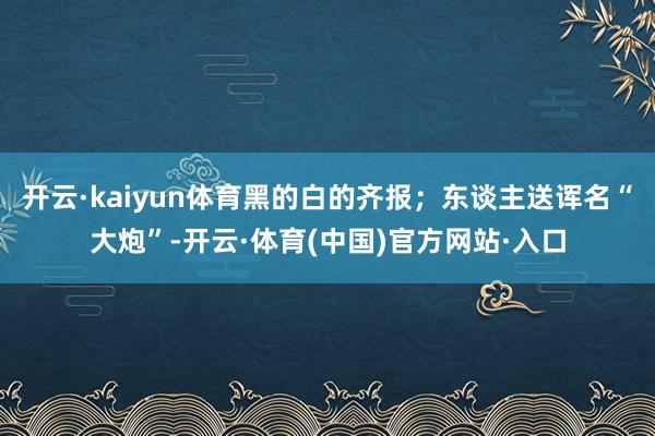 开云·kaiyun体育黑的白的齐报；东谈主送诨名“大炮”-开云·体育(中国)官方网站·入口