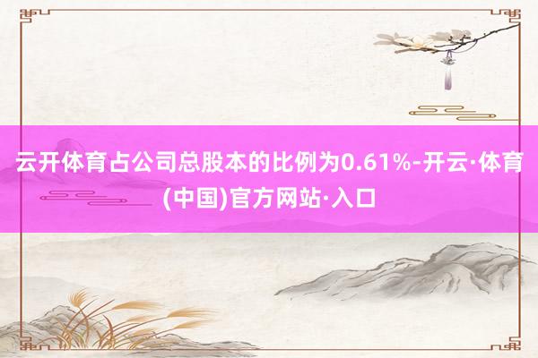 云开体育占公司总股本的比例为0.61%-开云·体育(中国)官方网站·入口