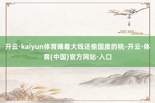 开云·kaiyun体育赚着大钱还偷国度的税-开云·体育(中国)官方网站·入口