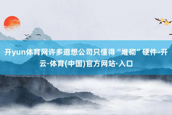 开yun体育网许多遐想公司只懂得“堆砌”硬件-开云·体育(中国)官方网站·入口